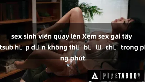 sex sinh viên quay lén Xem sex gái tây vietsub hấp dẫn không thể bỏ lỡ chỉ trong phút
