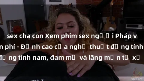 sex cha con Xem phim sex người Pháp vietsub online miễn phí - Đỉnh cao của nghệ thuật đồng tính nam, đam mỹ và lãng mạn từ xứ sở hoa hồng!