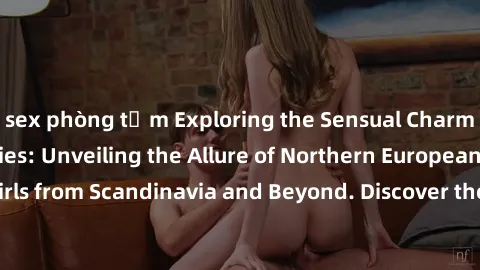 sex phòng tắm Exploring the Sensual Charms of Nordic Beauties: Unveiling the Allure of Northern European Sexiness in Girls from Scandinavia and Beyond. Discover the Seductive Secrets of Northern Europ
