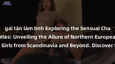gái tân làm tình Exploring the Sensual Charms of Nordic Beauties: Unveiling the Allure of Northern European Sexiness in Girls from Scandinavia and Beyond. Discover the Seductive Secrets of Northern Eu