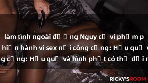 làm tình ngoài đường Nguy cơ vi phạm pháp luật khi thực hiện hành vi sex nơi công cộng: Hậu quả và hình phạt có thể đối mặt