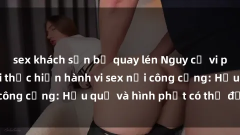 sex khách sạn bị quay lén Nguy cơ vi phạm pháp luật khi thực hiện hành vi sex nơi công cộng: Hậu quả và hình phạt có thể đối mặt