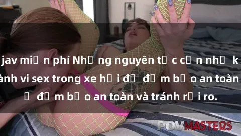jav miễn phí Những nguyên tắc cần nhớ khi thực hiện hành vi sex trong xe hơi để đảm bảo an toàn và tránh rủi ro.