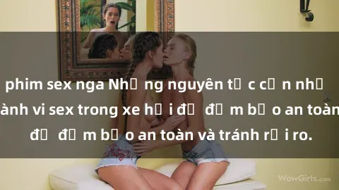 phim sex nga Những nguyên tắc cần nhớ khi thực hiện hành vi sex trong xe hơi để đảm bảo an toàn và tránh rủi ro.