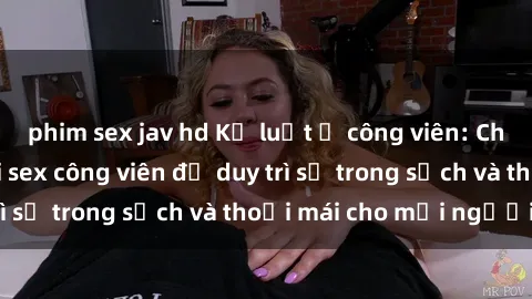 phim sex jav hd Kỷ luật ở công viên: Chấn chỉnh hành vi sex công viên để duy trì sự trong sạch và thoải mái cho mọi người.