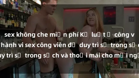 sex không che miễn phí Kỷ luật ở công viên: Chấn chỉnh hành vi sex công viên để duy trì sự trong sạch và thoải mái cho mọi người.