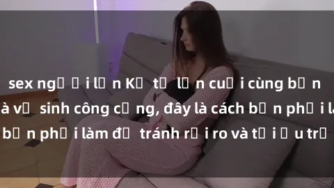 sex người lớn Kể từ lần cuối cùng bạn thực hành sex nhà vệ sinh công cộng, đây là cách bạn phải làm để tránh rủi ro và tối ưu trải nghiệm.