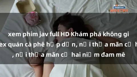 xem phim jav full HD Khám phá không gian độc đáo tại sex quán cà phê hấp dẫn, nơi thỏa mãn cả hai niềm đam mê