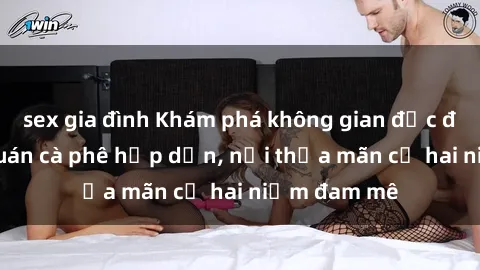 sex gia đình Khám phá không gian độc đáo tại sex quán cà phê hấp dẫn, nơi thỏa mãn cả hai niềm đam mê