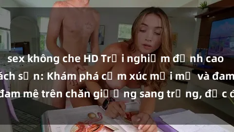 sex không che HD Trải nghiệm đỉnh cao tình yêu tại sex khách sạn: Khám phá cảm xúc mới mẻ và đam mê trên chăn giường sang trọng, độc đáo, không giới hạn.