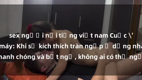 sex người nổi tiếng việt nam Cuộc 'sex' trong thang máy: Khi sự kích thích tràn ngập ở dạng nhanh chóng và bất ngờ, không ai có thể ngờ được điều gì sẽ xảy ra!