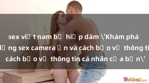 sex việt nam bị hiếp dâm 'Khám phá nguy cơ của việc sử dụng sex camera ẩn và cách bảo vệ thông tin cá nhân của bạn'