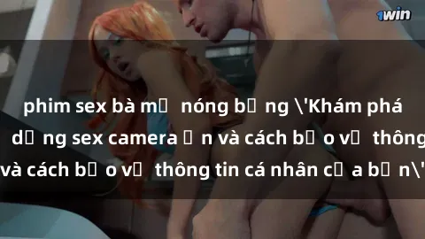 phim sex bà mẹ nóng bỏng 'Khám phá nguy cơ của việc sử dụng sex camera ẩn và cách bảo vệ thông tin cá nhân của bạn'