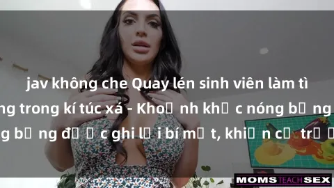 jav không che Quay lén sinh viên làm tình ngay trên giường trong kí túc xá - Khoảnh khắc nóng bỏng được ghi lại bí mật, khiến cả trường học xôn xao.