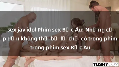 sex jav idol Phim sex Bắc Âu: Những cảnh nóng hấp dẫn không thể bỏ lỡ chỉ có trong phim sex Bắc Âu