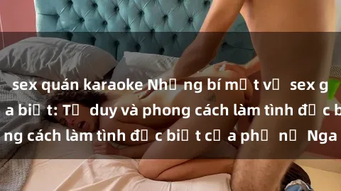 sex quán karaoke Những bí mật về sex gái Nga mà bạn chưa biết: Tư duy và phong cách làm tình đặc biệt của phụ nữ Nga