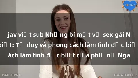 jav việt sub Những bí mật về sex gái Nga mà bạn chưa biết: Tư duy và phong cách làm tình đặc biệt của phụ nữ Nga
