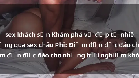 sex khách sạn Khám phá vẻ đẹp tự nhiên và văn hóa đa dạng qua sex châu Phi: Điểm đến độc đáo cho những trải nghiệm khó quên