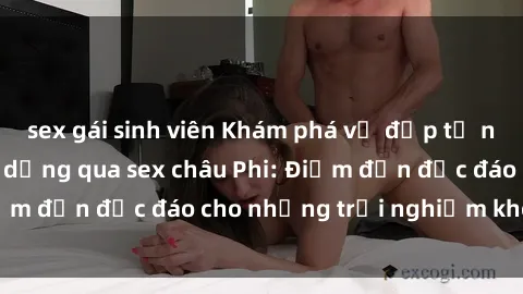 sex gái sinh viên Khám phá vẻ đẹp tự nhiên và văn hóa đa dạng qua sex châu Phi: Điểm đến độc đáo cho những trải nghiệm khó quên
