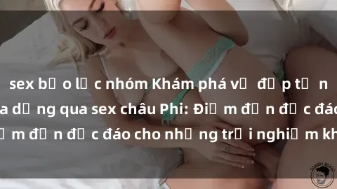 sex bạo lực nhóm Khám phá vẻ đẹp tự nhiên và văn hóa đa dạng qua sex châu Phi: Điểm đến độc đáo cho những trải nghiệm khó quên