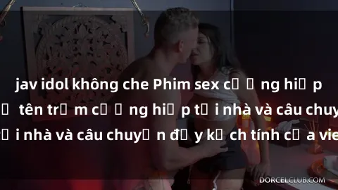 jav idol không che Phim sex cưỡng hiếp vietsub: Nữ sinh bị tên trộm cưỡng hiếp tại nhà và câu chuyện đầy kịch tính của vietsub