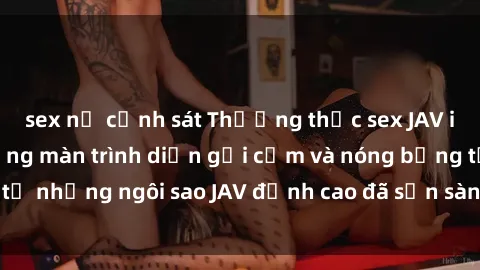 sex nữ cảnh sát Thưởng thức sex JAV idol miễn phí: Những màn trình diễn gợi cảm và nóng bỏng từ những ngôi sao JAV đỉnh cao đã sẵn sàng để bạn khám phá.