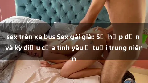 sex trên xe bus Sex gái già: Sự hấp dẫn và kỳ diệu của tình yêu ở tuổi trung niên