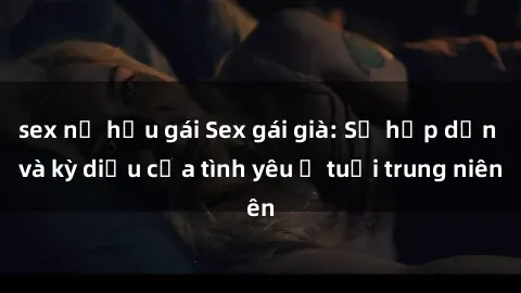 sex nữ hầu gái Sex gái già: Sự hấp dẫn và kỳ diệu của tình yêu ở tuổi trung niên
