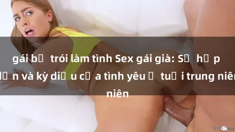 gái bị trói làm tình Sex gái già: Sự hấp dẫn và kỳ diệu của tình yêu ở tuổi trung niên