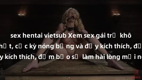 sex hentai vietsub Xem sex gái trẻ không che hấp dẫn nhất, cực kỳ nóng bỏng và đầy kích thích, đảm bảo sẽ làm hài lòng mọi người!