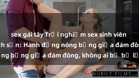 sex gái tây Trải nghiệm sex sinh viên sôi động trong khách sạn: Hành động nóng bỏng giữa đám đông, không ai bị bỏ lỡ