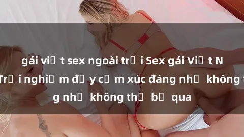 gái việt sex ngoài trời Sex gái Việt Nam có con: Trải nghiệm đầy cảm xúc đáng nhớ không thể bỏ qua