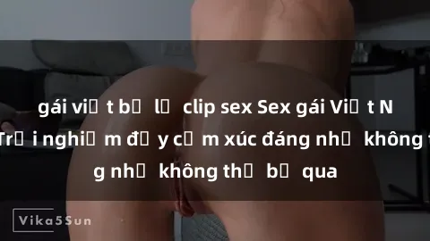 gái việt bị lộ clip sex Sex gái Việt Nam có con: Trải nghiệm đầy cảm xúc đáng nhớ không thể bỏ qua