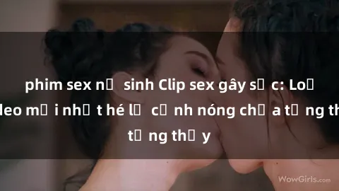 phim sex nữ sinh Clip sex gây sốc: Loạt video mới nhất hé lộ cảnh nóng chưa từng thấy
