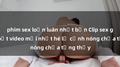 phim sex loạn luân nhật bản Clip sex gây sốc: Loạt video mới nhất hé lộ cảnh nóng chưa từng thấy
