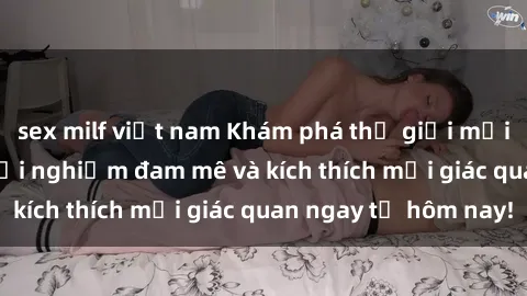 sex milf việt nam Khám phá thế giới mới của sex online: trải nghiệm đam mê và kích thích mọi giác quan ngay từ hôm nay!