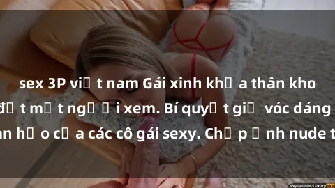 sex 3P việt nam Gái xinh khỏa thân khoe dáng nóng bỏng đốt mắt người xem. Bí quyết giữ vóc dáng hoàn hảo của các cô gái sexy. Chụp ảnh nude tự tin không sợ lộ hàng.