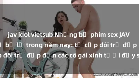 jav idol vietsub Những bộ phim sex JAV hot nhất không thể bỏ lỡ trong năm nay: từ cặp đôi trẻ đẹp đến các cô gái xinh tươi đầy sức hút.