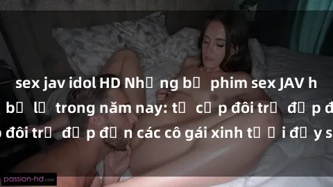 sex jav idol HD Những bộ phim sex JAV hot nhất không thể bỏ lỡ trong năm nay: từ cặp đôi trẻ đẹp đến các cô gái xinh tươi đầy sức hút.