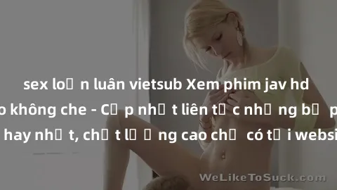 sex loạn luân vietsub Xem phim jav hd miễn phí đỉnh cao không che - Cập nhật liên tục những bộ phim sex hay nhất, chất lượng cao chỉ có tại website chuyên nghiệp hàng đầu.
