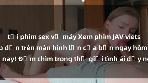 tải phim sex về máy Xem phim JAV vietsub mới nhất và hấp dẫn trên màn hình lớn của bạn ngay hôm nay! Đắm chìm trong thế giới tình ái đầy nóng bỏng và kích thích.