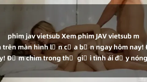 phim jav vietsub Xem phim JAV vietsub mới nhất và hấp dẫn trên màn hình lớn của bạn ngay hôm nay! Đắm chìm trong thế giới tình ái đầy nóng bỏng và kích thích.