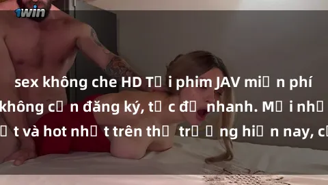 sex không che HD Tải phim JAV miễn phí chất lượng cao, không cần đăng ký, tốc độ nhanh. Mới nhất và hot nhất trên thị trường hiện nay, cập nhật hàng ngày.