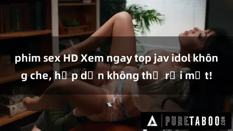 phim sex HD Xem ngay top jav idol không che, hấp dẫn không thể rời mắt!