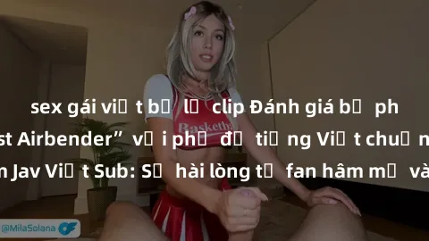 sex gái việt bị lộ clip Đánh giá bộ phim “Avatar: The Last Airbender” với phụ đề tiếng Việt chuẩn chỉnh từ nhóm Jav Việt Sub: Sự hài lòng từ fan hâm mộ và những điểm đáng chú ý trong bộ phim.