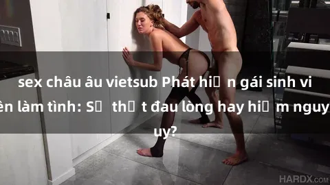 sex châu âu vietsub Phát hiện gái sinh viên làm tình: Sự thật đau lòng hay hiểm nguy?