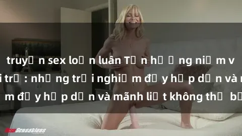 truyện sex loạn luân Tận hưởng niềm vui của sex với gái trẻ: những trải nghiệm đầy hấp dẫn và mãnh liệt không thể bỏ lỡ