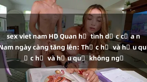 sex viet nam HD Quan hệ tình dục của nữ sinh Việt Nam ngày càng tăng lên: Thực hư và hậu quả không ngờ