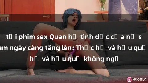 tải phim sex Quan hệ tình dục của nữ sinh Việt Nam ngày càng tăng lên: Thực hư và hậu quả không ngờ