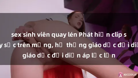 sex sinh viên quay lén Phát hiện clip sex nữ sinh gây sốc trên mạng, hệ thống giáo dục đối diện áp lực lớn